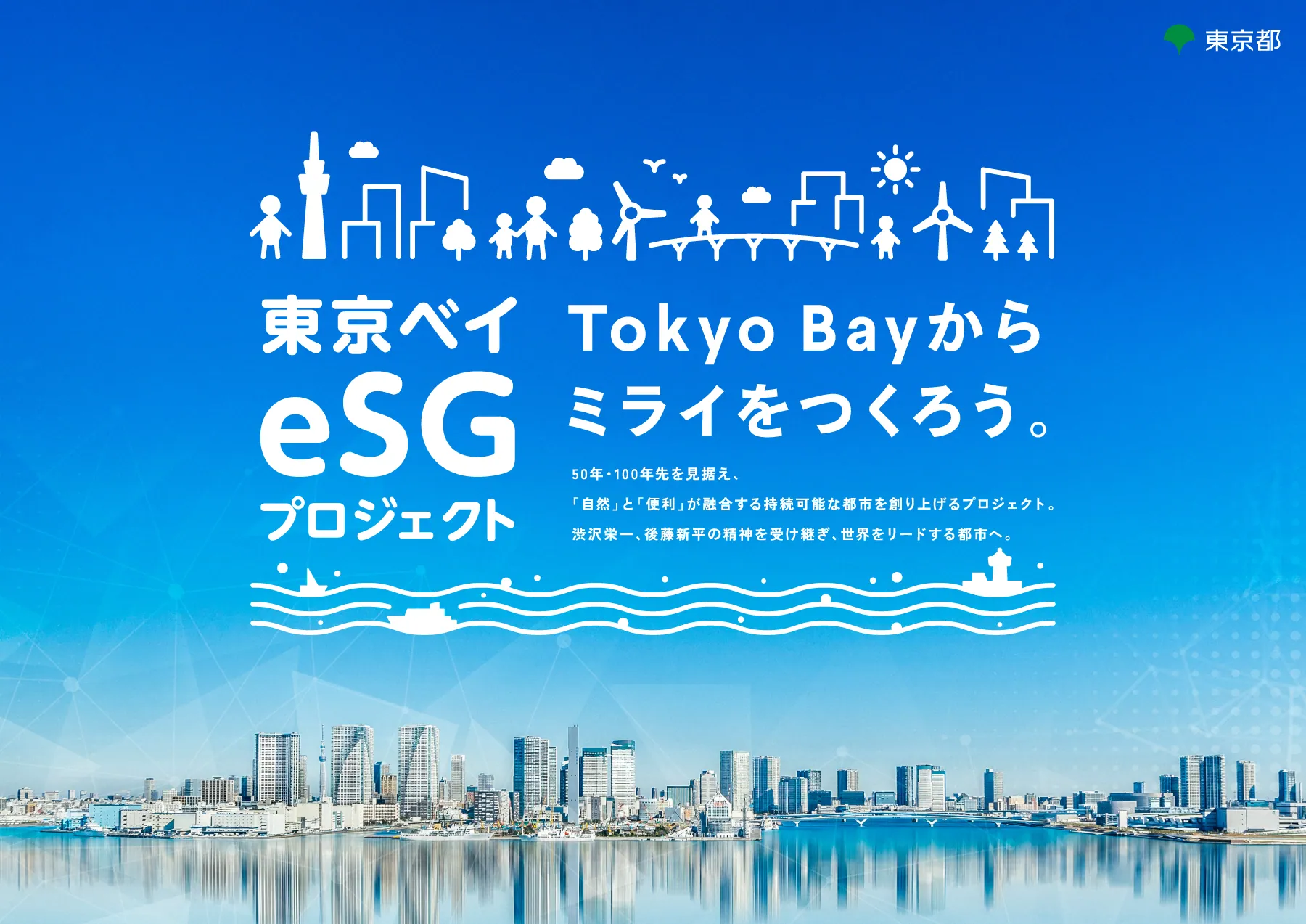 東京都 東京ベイｅＳＧプロジェクト Tokyo Bayからミライをつくろう。50年・100年先を見据え、「自然」と「便利」が融合する持続可能な都市を創り上げるプロジェクト。渋沢栄一、後藤新平の精神を受け継ぎ、世界をリードする都市へ。
